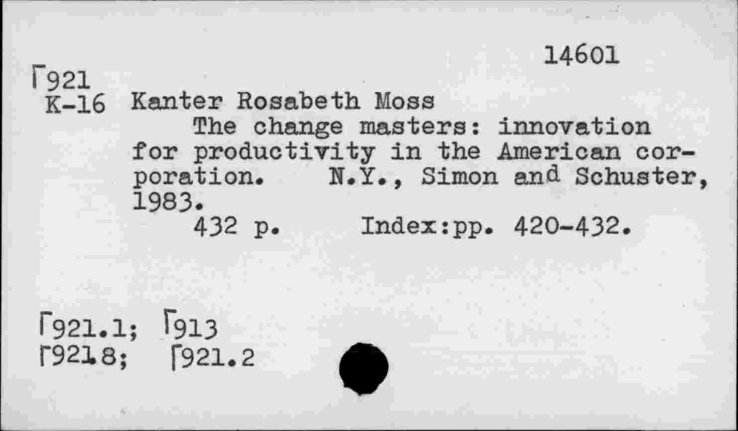 ﻿14601 f921
K-16 Kanter Rosabeth Moss
The change masters: innovation for productivity in the American corporation. N.Y., Simon and Schuster, 1983.
432 p. Index:pp. 420-432.
r921.1; T913 r9218;	[921.2